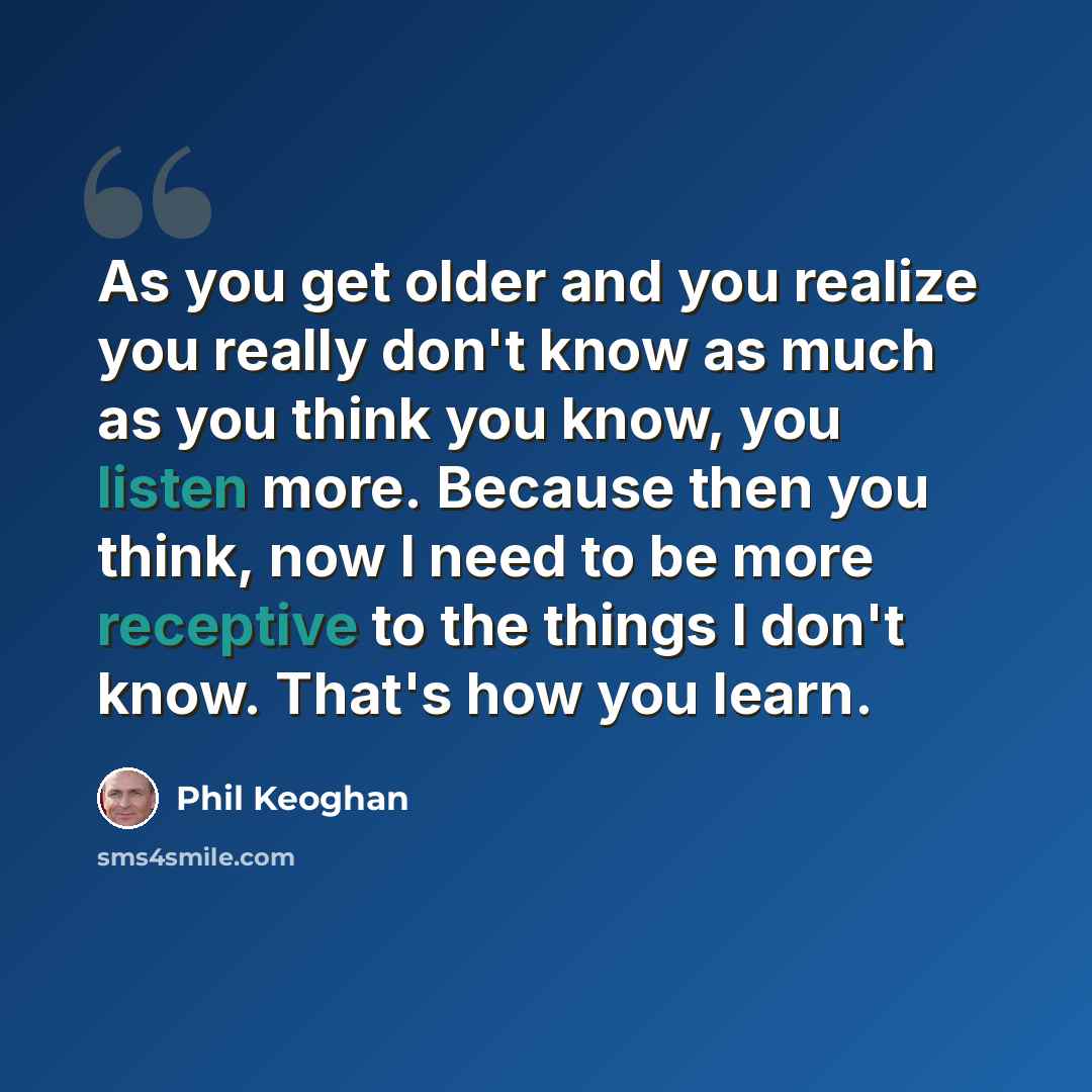 “As you get older and you realize you really don't know as much as you think you know, you listen more. Because then you think, now I need to be more receptive to the things I don't know. That's how you learn.” quote by Phil Keoghan