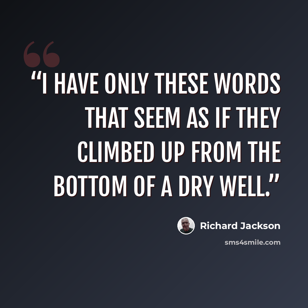 “I have only these words that seem as if they climbed up from the bottom of a dry well.” quote by Richard Jackson
