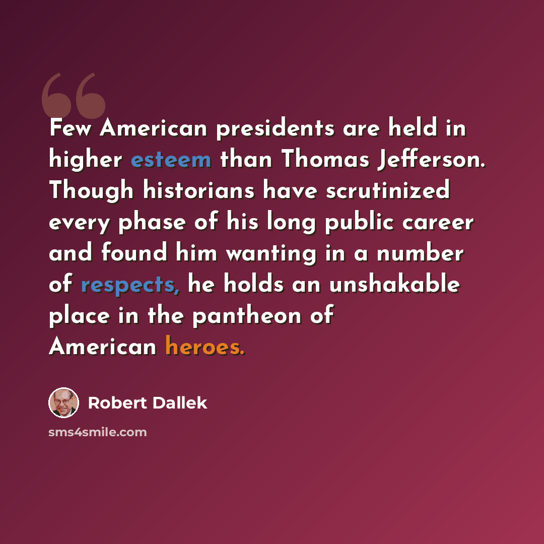 “Few American presidents are held in higher esteem than Thomas Jefferson. Though historians have scrutinized every phase of his long public career and found him wanting in a number of respects, he holds an unshakable place in the pantheon of American heroes.” quote by Robert Dallek