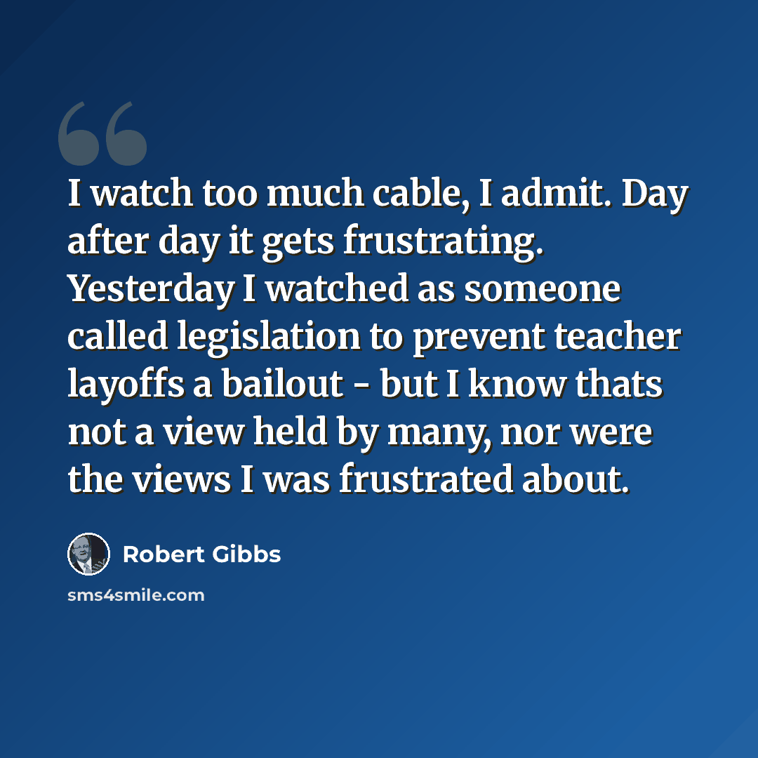 “I watch too much cable, I admit. Day after day it gets frustrating. Yesterday I watched as someone called legislation to prevent teacher layoffs a bailout - but I know thats not a view held by many, nor were the views I was frustrated about.” quote by Robert Gibbs