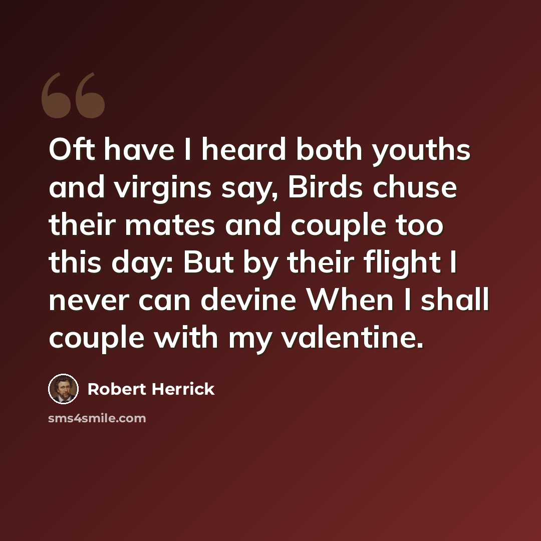 “Oft have I heard both youths and virgins say, Birds chuse their mates and couple too this day: But by their flight I never can devine When I shall couple with my valentine.” quote by Robert Herrick