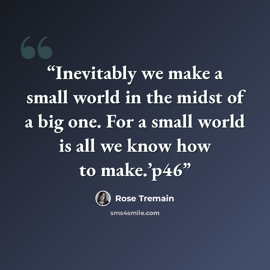 “Inevitably we make a small world in the midst of a big one. For a small world is all we know how to make.’p46” quote by Rose Tremain