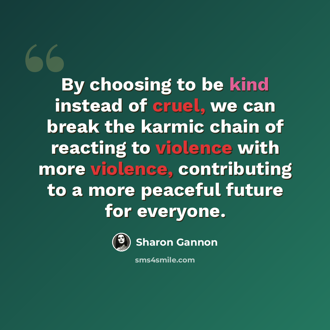 “By choosing to be kind instead of cruel, we can break the karmic chain of reacting to violence with more violence, contributing to a more peaceful future for everyone.” quote by Sharon Gannon
