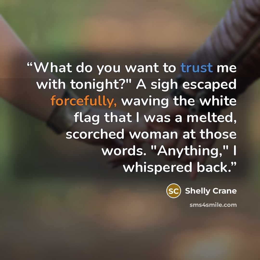 “What do you want to trust me with tonight?" A sigh escaped forcefully, waving the white flag that I was a melted, scorched woman at those words. "Anything," I whispered back.” quote by Shelly Crane
