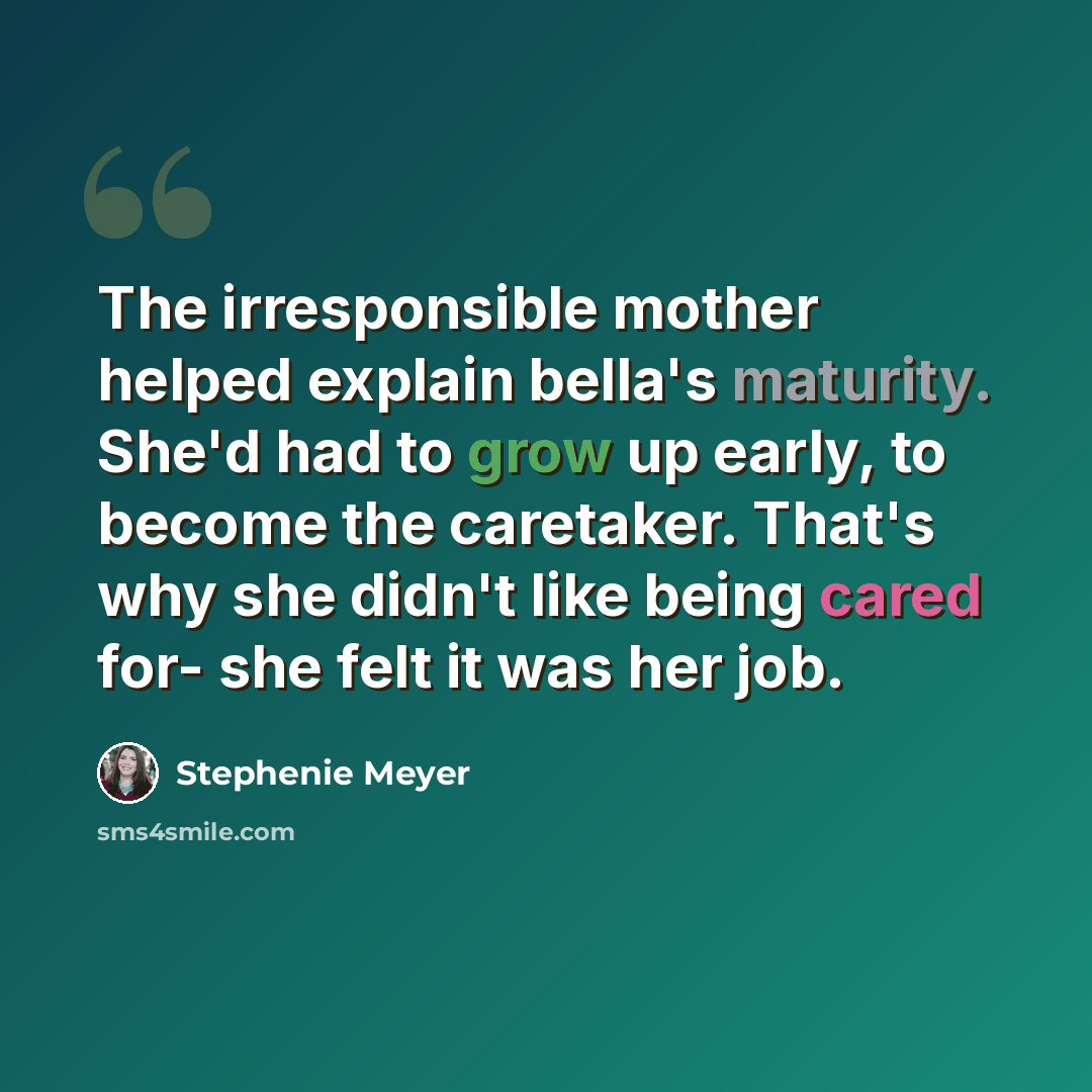 “The irresponsible mother helped explain bella's maturity. She'd had to grow up early, to become the caretaker. That's why she didn't like being cared for- she felt it was her job.” quote by Stephenie Meyer