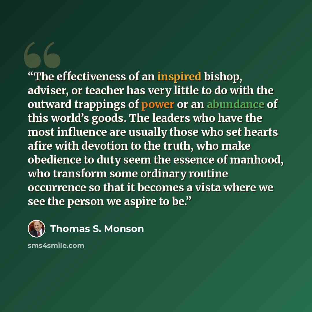 “The effectiveness of an inspired bishop, adviser, or teacher has very little to do with the outward trappings of power or an abundance of this world’s goods. The leaders who have the most influence are usually those who set hearts afire with devotion to the truth, who make obedience to duty seem…” quote by Thomas S. Monson