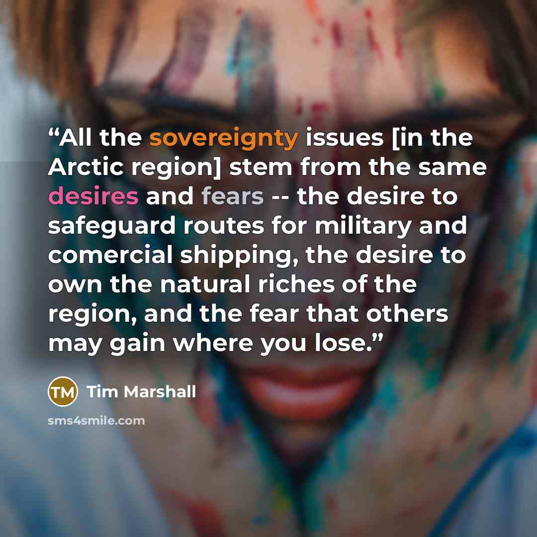 “All the sovereignty issues [in the Arctic region] stem from the same desires and fears -- the desire to safeguard routes for military and comercial shipping, the desire to own the natural riches of the region, and the fear that others may gain where you lose.” quote by Tim Marshall