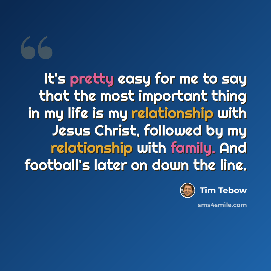“It's pretty easy for me to say that the most important thing in my life is my relationship with Jesus Christ, followed by my relationship with family. And football's later on down the line.” quote by Tim Tebow