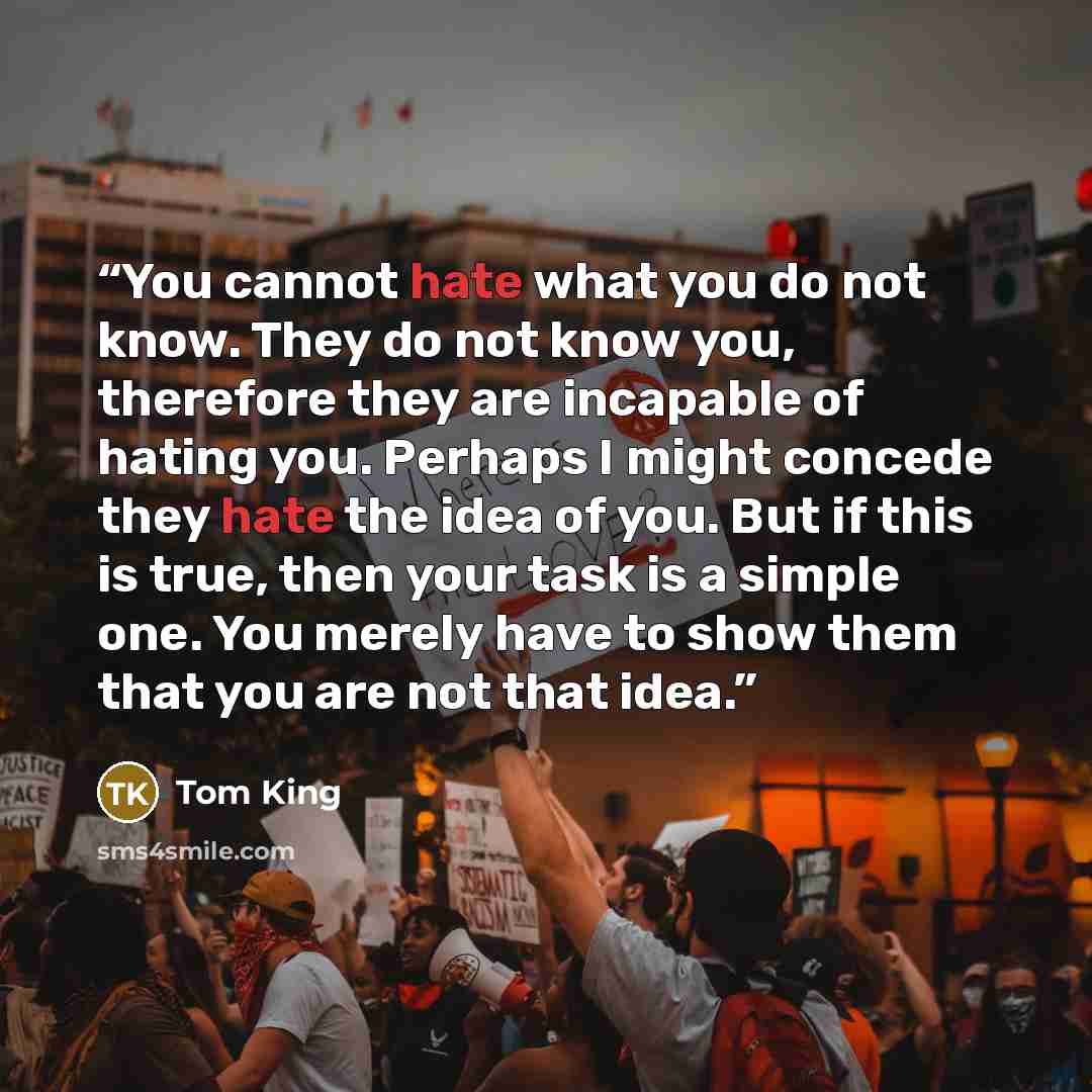 “You cannot hate what you do not know. They do not know you, therefore they are incapable of hating you. Perhaps I might concede they hate the idea of you. But if this is true, then your task is a simple one. You merely have to show them that you are not that idea.” quote by Tom King