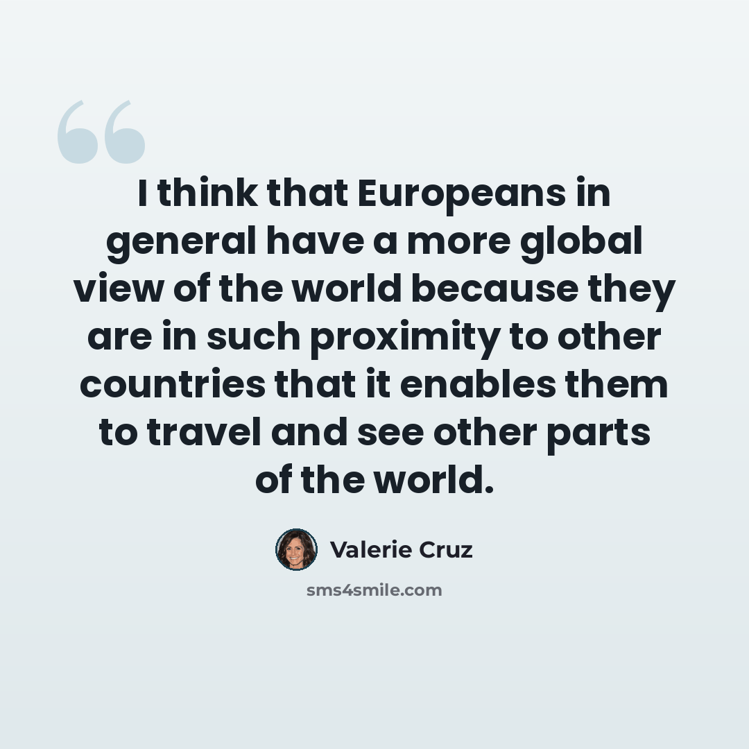 “I think that Europeans in general have a more global view of the world because they are in such proximity to other countries that it enables them to travel and see other parts of the world.” quote by Valerie Cruz
