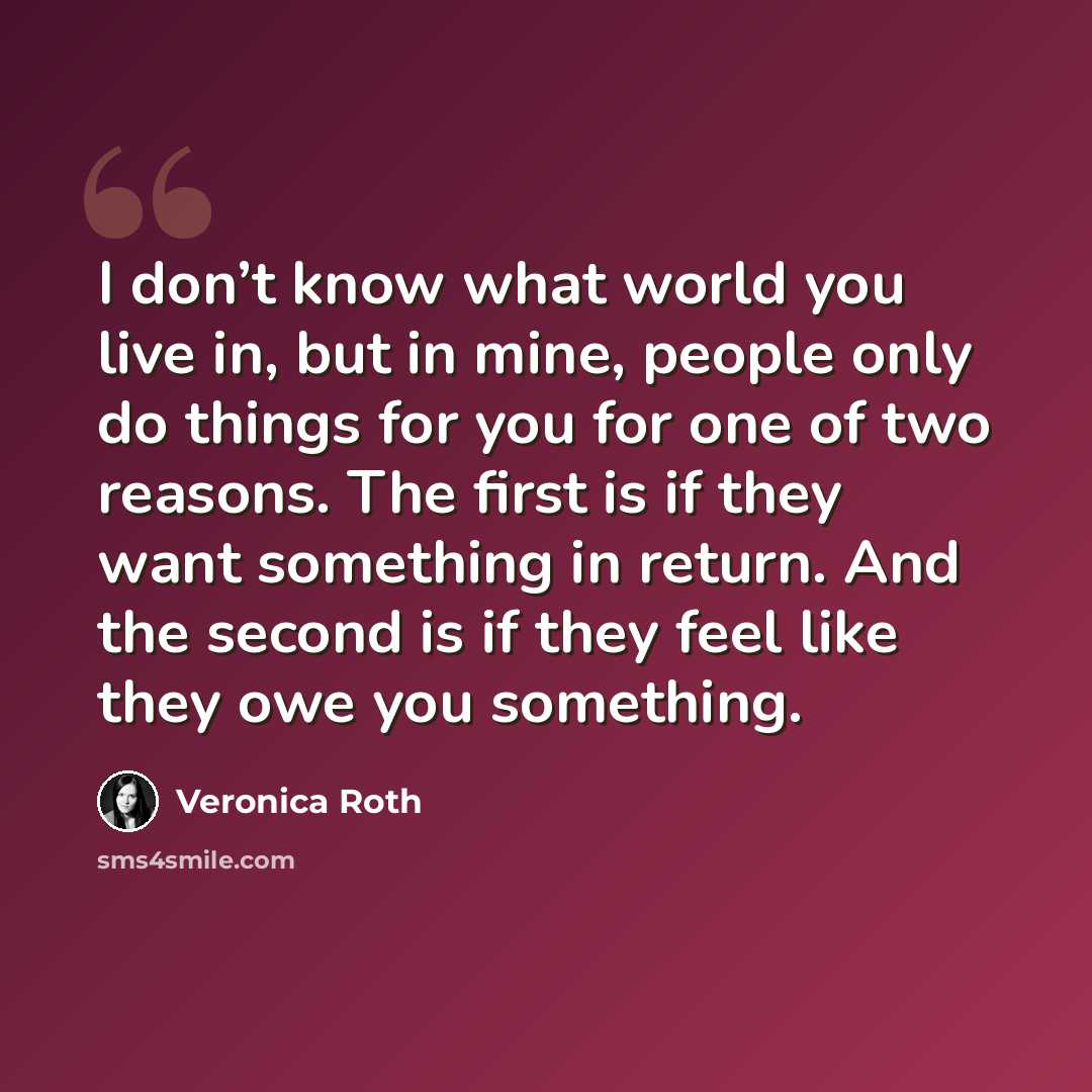 “I don’t know what world you live in, but in mine, people only do things for you for one of two reasons. The first is if they want something in return. And the second is if they feel like they owe you something.” quote by Veronica Roth