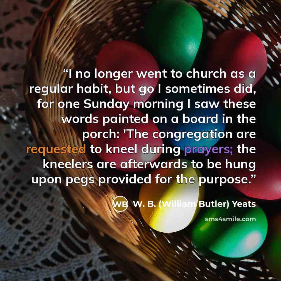 “I no longer went to church as a regular habit, but go I sometimes did, for one Sunday morning I saw these words painted on a board in the porch: 'The congregation are requested to kneel during prayers; the kneelers are afterwards to be hung upon pegs provided for the purpose.” quote by W. B. (William Butler) Yeats