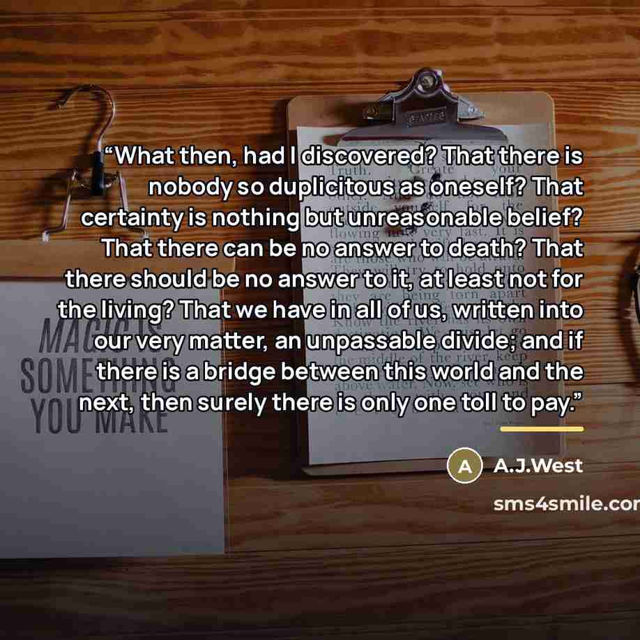 “What then, had I discovered? That there is nobody so duplicitous as oneself? That certainty is nothing but unreasonable belief? That there can be no answer to death? That there should be no answer to it, at least not for the living? That we have in all of us, written into our very matter, an…” quote by A.J.West