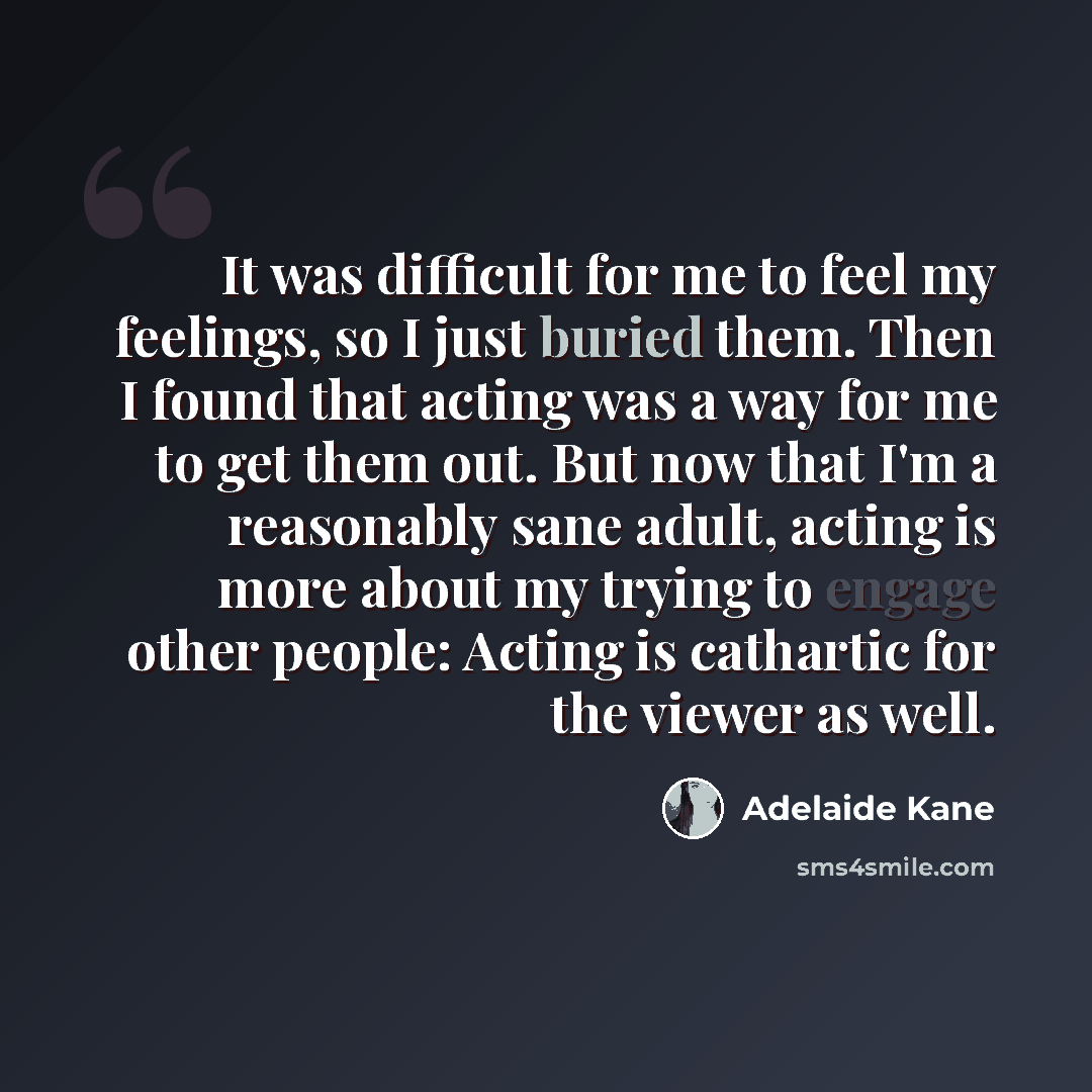 “It was difficult for me to feel my feelings, so I just buried them. Then I found that acting was a way for me to get them out. But now that I'm a reasonably sane adult, acting is more about my trying to engage other people: Acting is cathartic for the viewer as well.” quote by Adelaide Kane