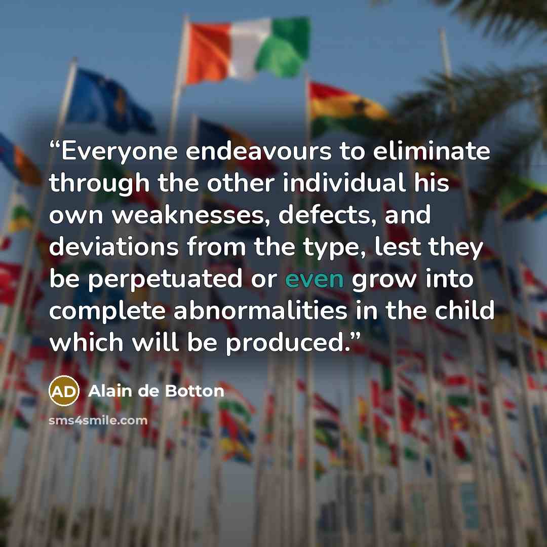 “Everyone endeavours to eliminate through the other individual his own weaknesses, defects, and deviations from the type, lest they be perpetuated or even grow into complete abnormalities in the child which will be produced.” quote by Alain de Botton