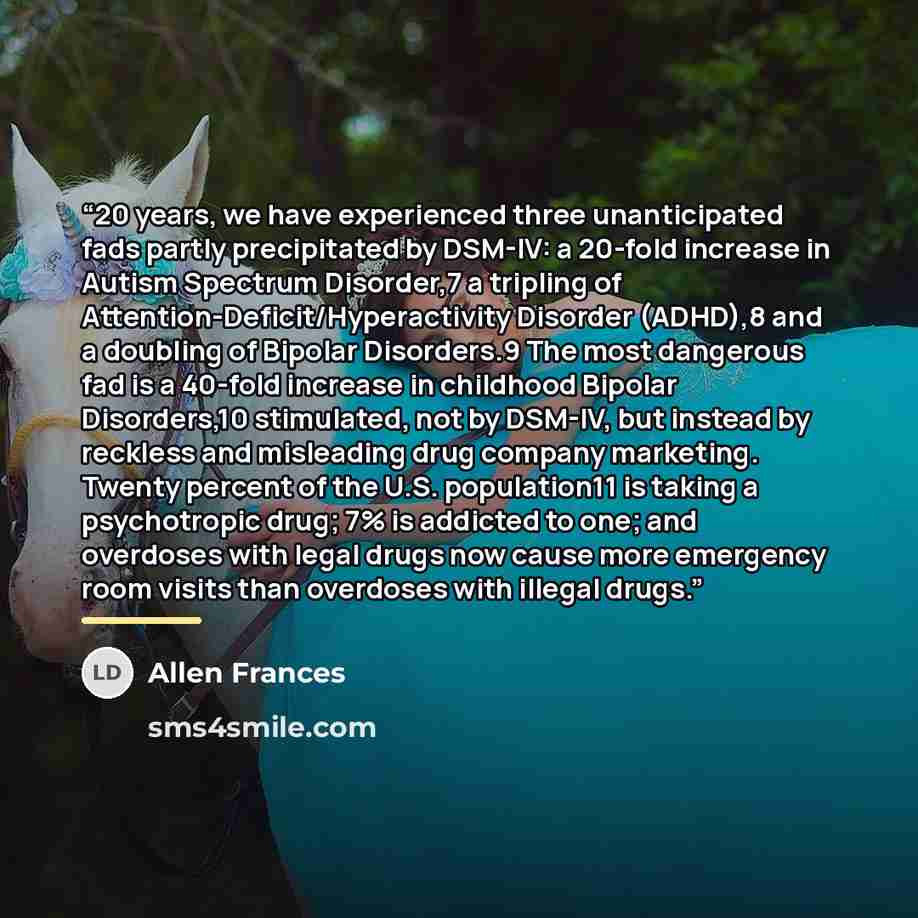 “20 years, we have experienced three unanticipated fads partly precipitated by DSM-IV: a 20-fold increase in Autism Spectrum Disorder,7 a tripling of Attention-Deficit/Hyperactivity Disorder (ADHD),8 and a doubling of Bipolar Disorders.9 The most dangerous fad is a 40-fold increase in childhood…” quote by Allen Frances