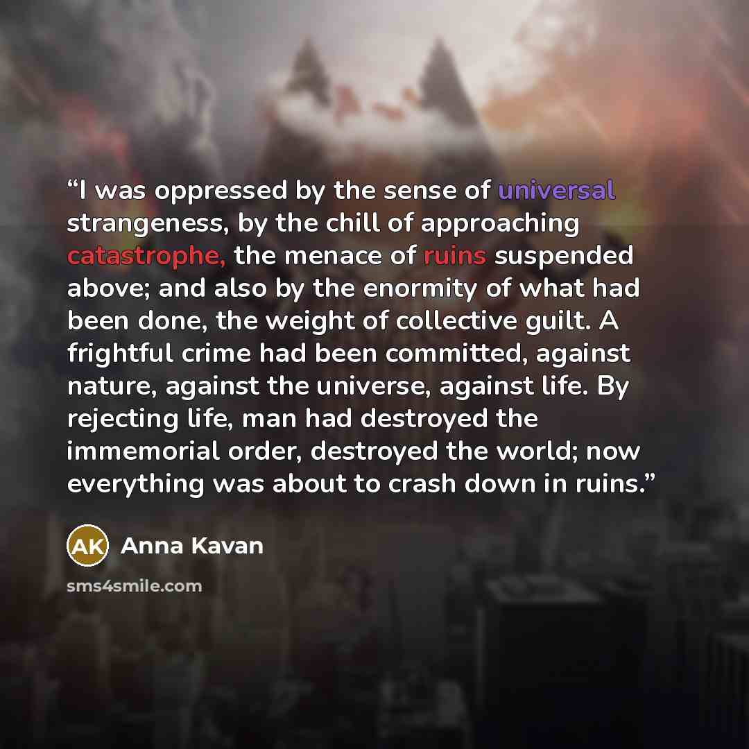 “I was oppressed by the sense of universal strangeness, by the chill of approaching catastrophe, the menace of ruins suspended above; and also by the enormity of what had been done, the weight of collective guilt. A frightful crime had been committed, against nature, against the universe, against…” quote by Anna Kavan