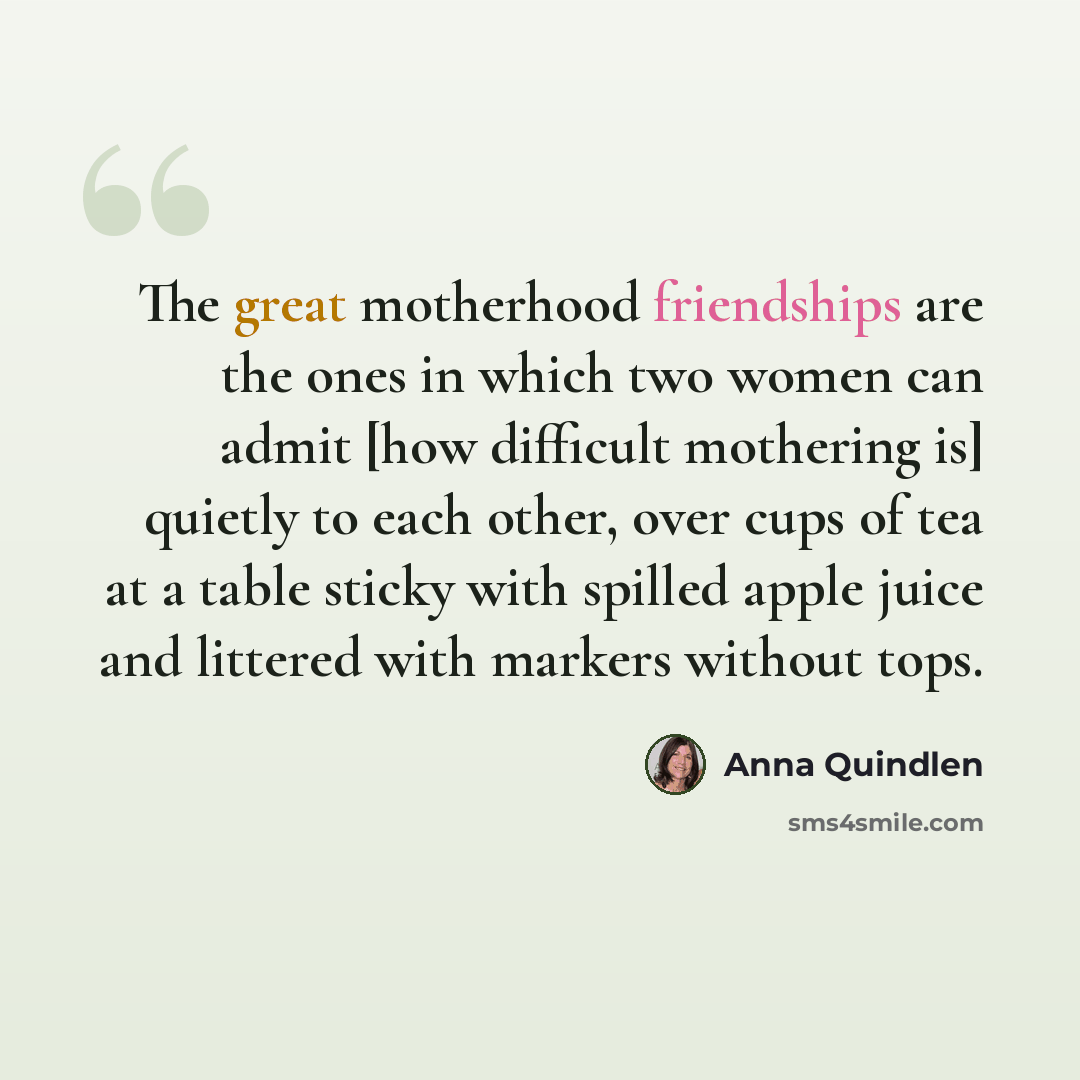 “The great motherhood friendships are the ones in which two women can admit [how difficult mothering is] quietly to each other, over cups of tea at a table sticky with spilled apple juice and littered with markers without tops.” quote by Anna Quindlen