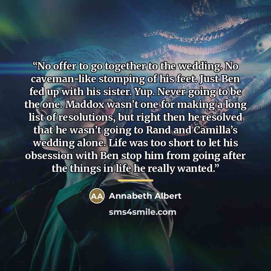 “No offer to go together to the wedding. No caveman-like stomping of his feet. Just Ben fed up with his sister. Yup. Never going to be the one. Maddox wasn’t one for making a long list of resolutions, but right then he resolved that he wasn’t going to Rand and Camilla’s wedding alone. Life was too…” quote by Annabeth Albert