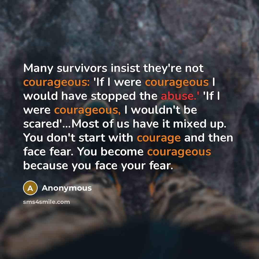 “Many survivors insist they're not courageous: 'If I were courageous I would have stopped the abuse.' 'If I were courageous, I wouldn't be scared'...Most of us have it mixed up. You don't start with courage and then face fear. You become courageous because you face your fear.” quote by Anonymous