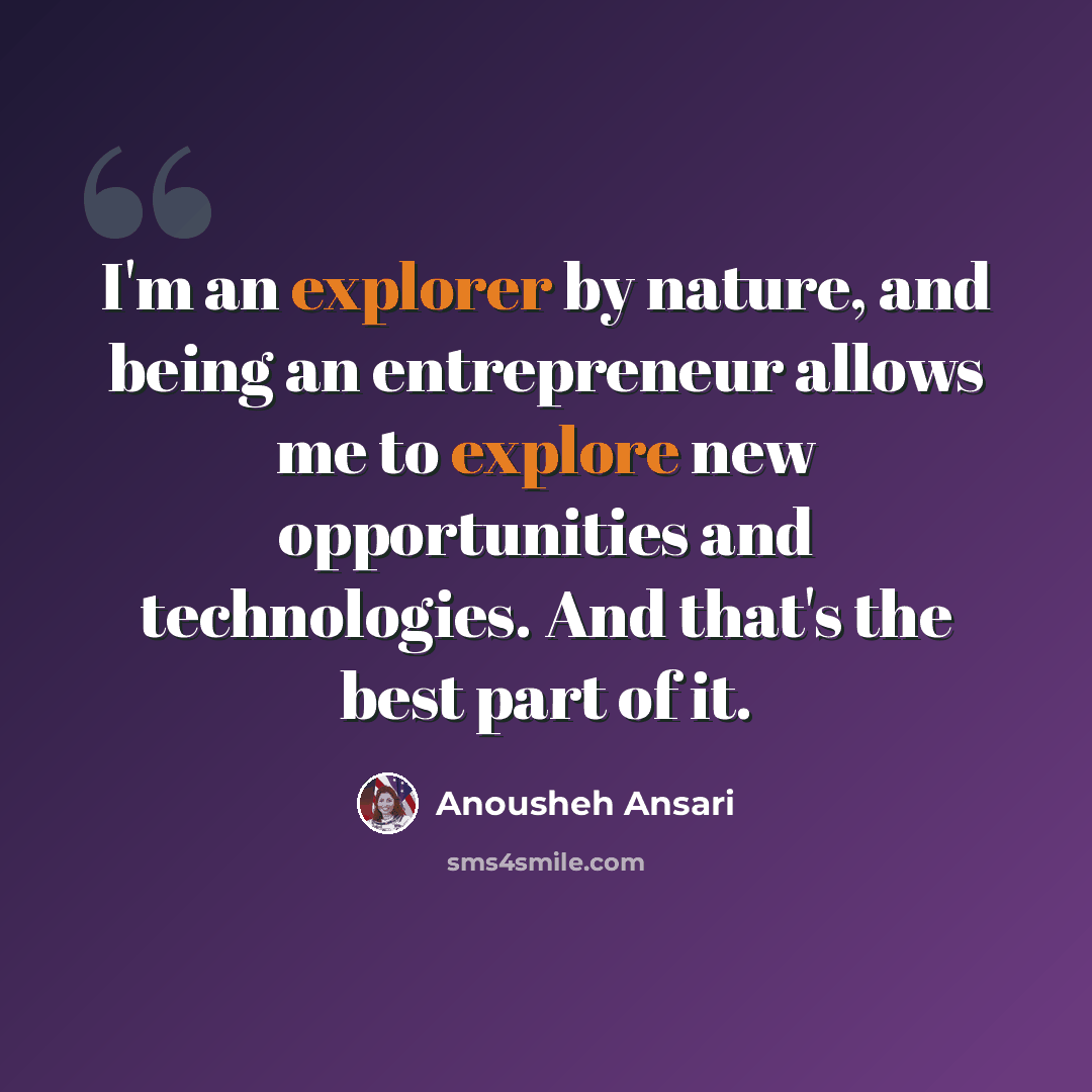 “I'm an explorer by nature, and being an entrepreneur allows me to explore new opportunities and technologies. And that's the best part of it.” quote by Anousheh Ansari