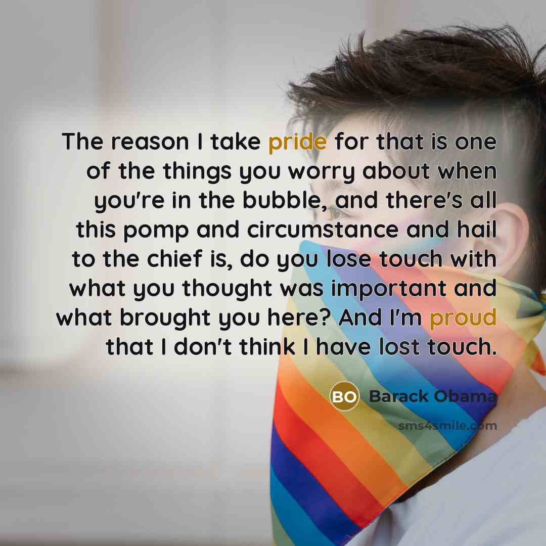“The reason I take pride for that is one of the things you worry about when you're in the bubble, and there's all this pomp and circumstance and hail to the chief is, do you lose touch with what you thought was important and what brought you here? And I'm proud that I don't think I have lost touch.” quote by Barack Obama