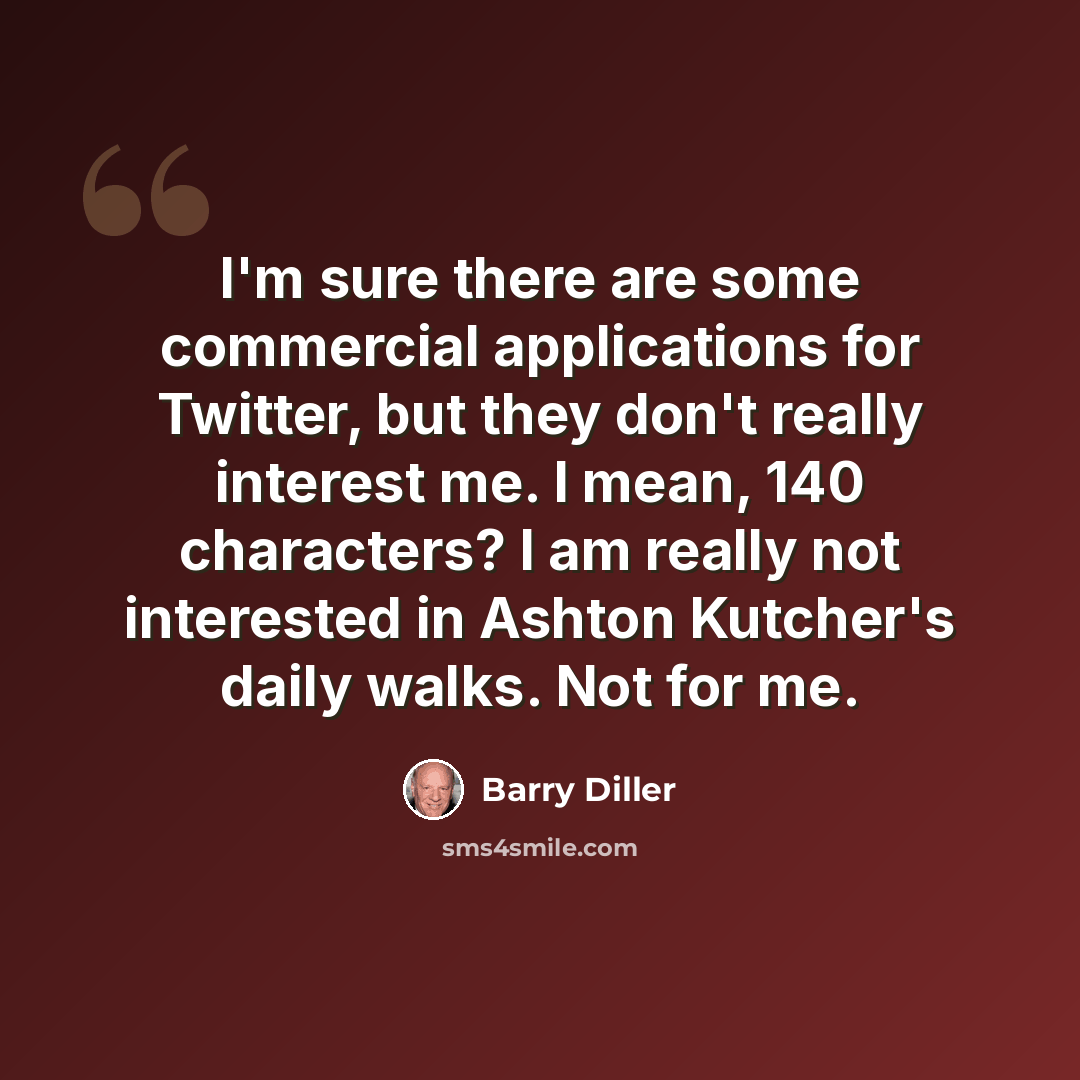 “I'm sure there are some commercial applications for Twitter, but they don't really interest me. I mean, 140 characters? I am really not interested in Ashton Kutcher's daily walks. Not for me.” quote by Barry Diller