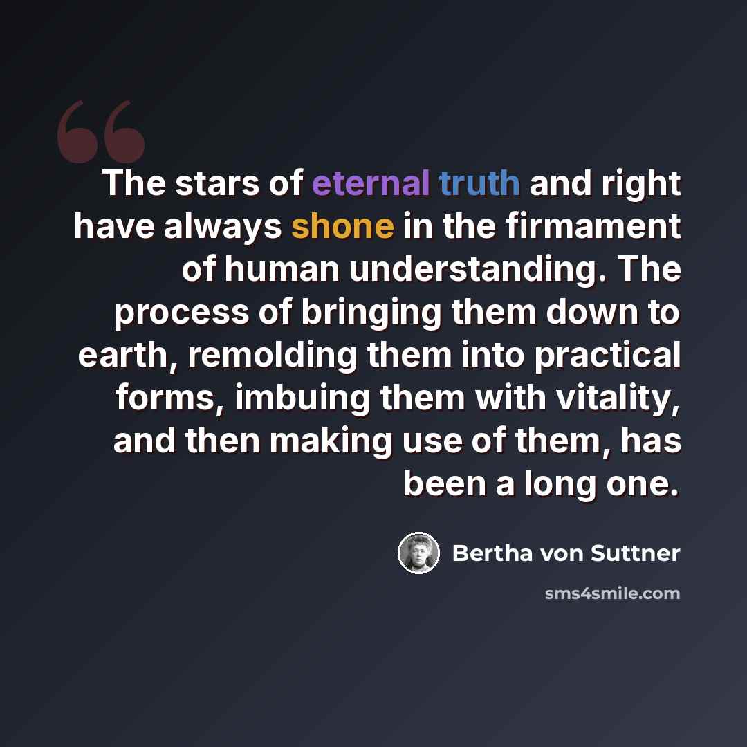 “The stars of eternal truth and right have always shone in the firmament of human understanding. The process of bringing them down to earth, remolding them into practical forms, imbuing them with vitality, and then making use of them, has been a long one.” quote by Bertha von Suttner