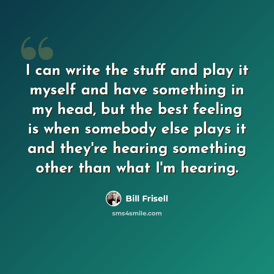 “I can write the stuff and play it myself and have something in my head, but the best feeling is when somebody else plays it and they're hearing something other than what I'm hearing.” quote by Bill Frisell