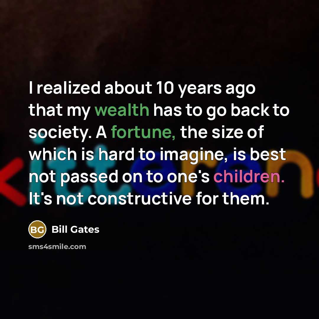“I realized about 10 years ago that my wealth has to go back to society. A fortune, the size of which is hard to imagine, is best not passed on to one's children. It's not constructive for them.” quote by Bill Gates