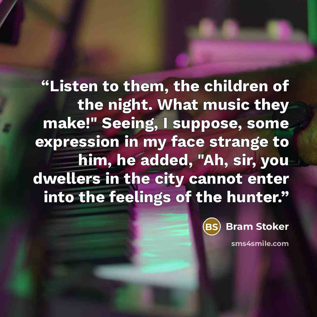 “Listen to them, the children of the night. What music they make!" Seeing, I suppose, some expression in my face strange to him, he added, "Ah, sir, you dwellers in the city cannot enter into the feelings of the hunter.” quote by Bram Stoker
