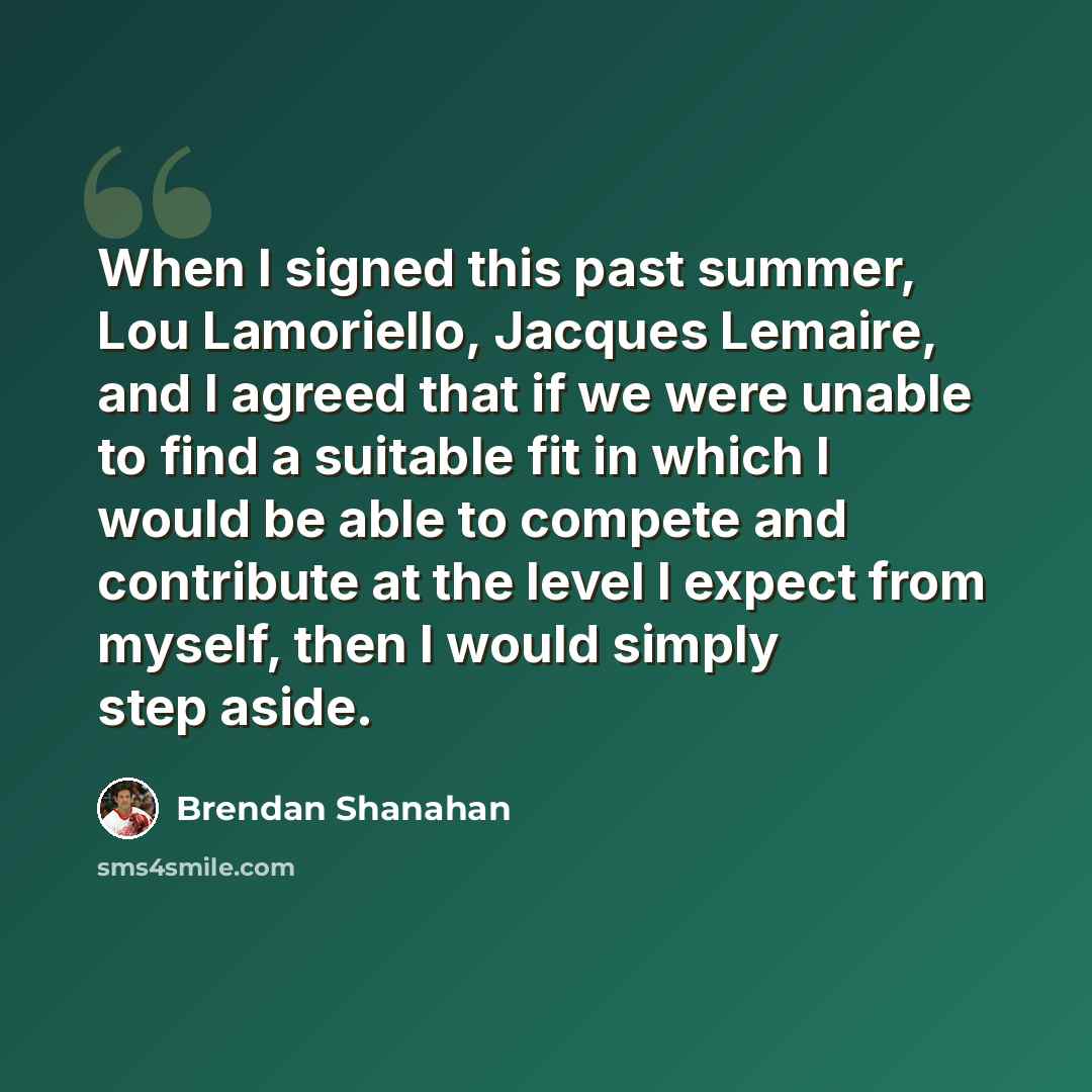 “When I signed this past summer, Lou Lamoriello, Jacques Lemaire, and I agreed that if we were unable to find a suitable fit in which I would be able to compete and contribute at the level I expect from myself, then I would simply step aside.” quote by Brendan Shanahan