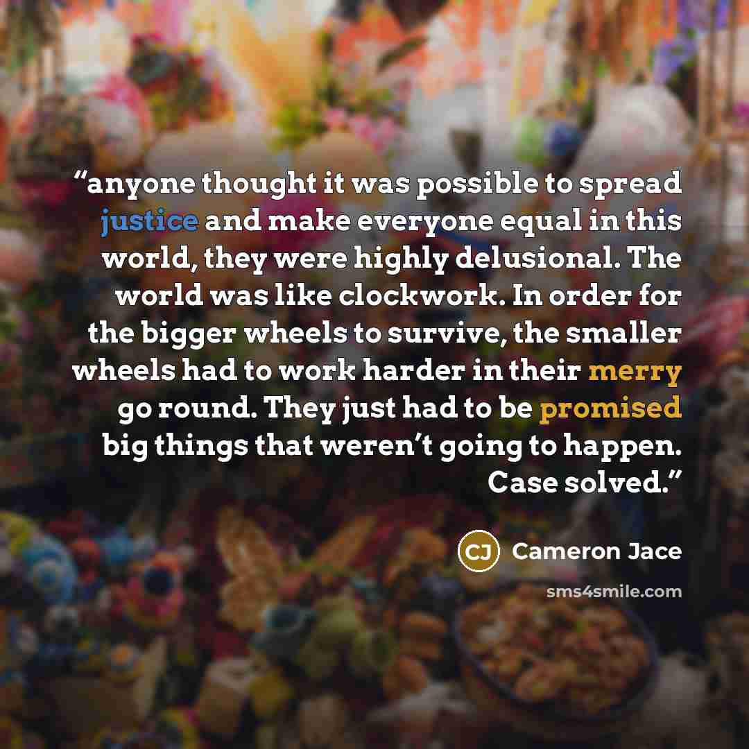 “anyone thought it was possible to spread justice and make everyone equal in this world, they were highly delusional. The world was like clockwork. In order for the bigger wheels to survive, the smaller wheels had to work harder in their merry go round. They just had to be promised big things that…” quote by Cameron Jace