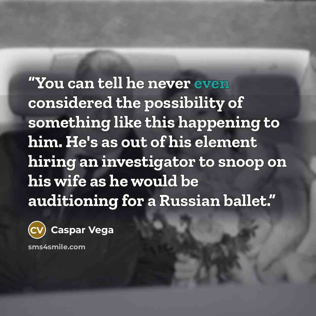 “You can tell he never even considered the possibility of something like this happening to him. He's as out of his element hiring an investigator to snoop on his wife as he would be auditioning for a Russian ballet.” quote by Caspar Vega