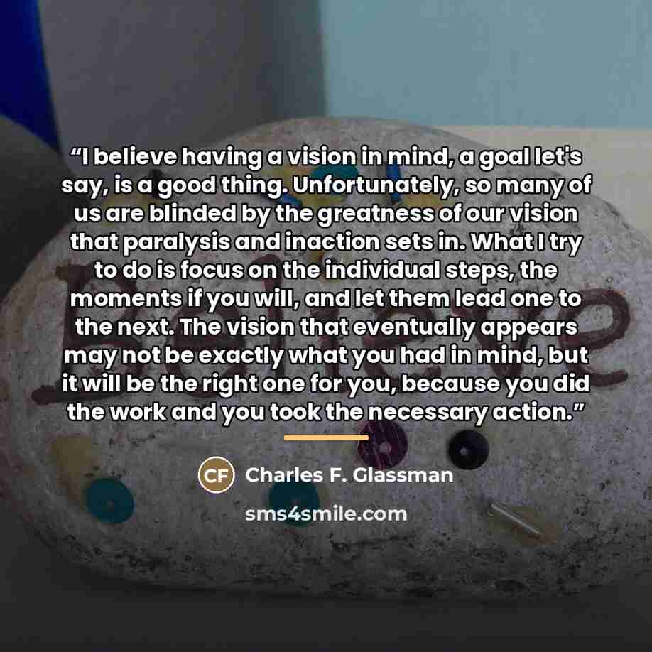 “I believe having a vision in mind, a goal let's say, is a good thing. Unfortunately, so many of us are blinded by the greatness of our vision that paralysis and inaction sets in. What I try to do is focus on the individual steps, the moments if you will, and let them lead one to the next. The…” quote by Charles F. Glassman