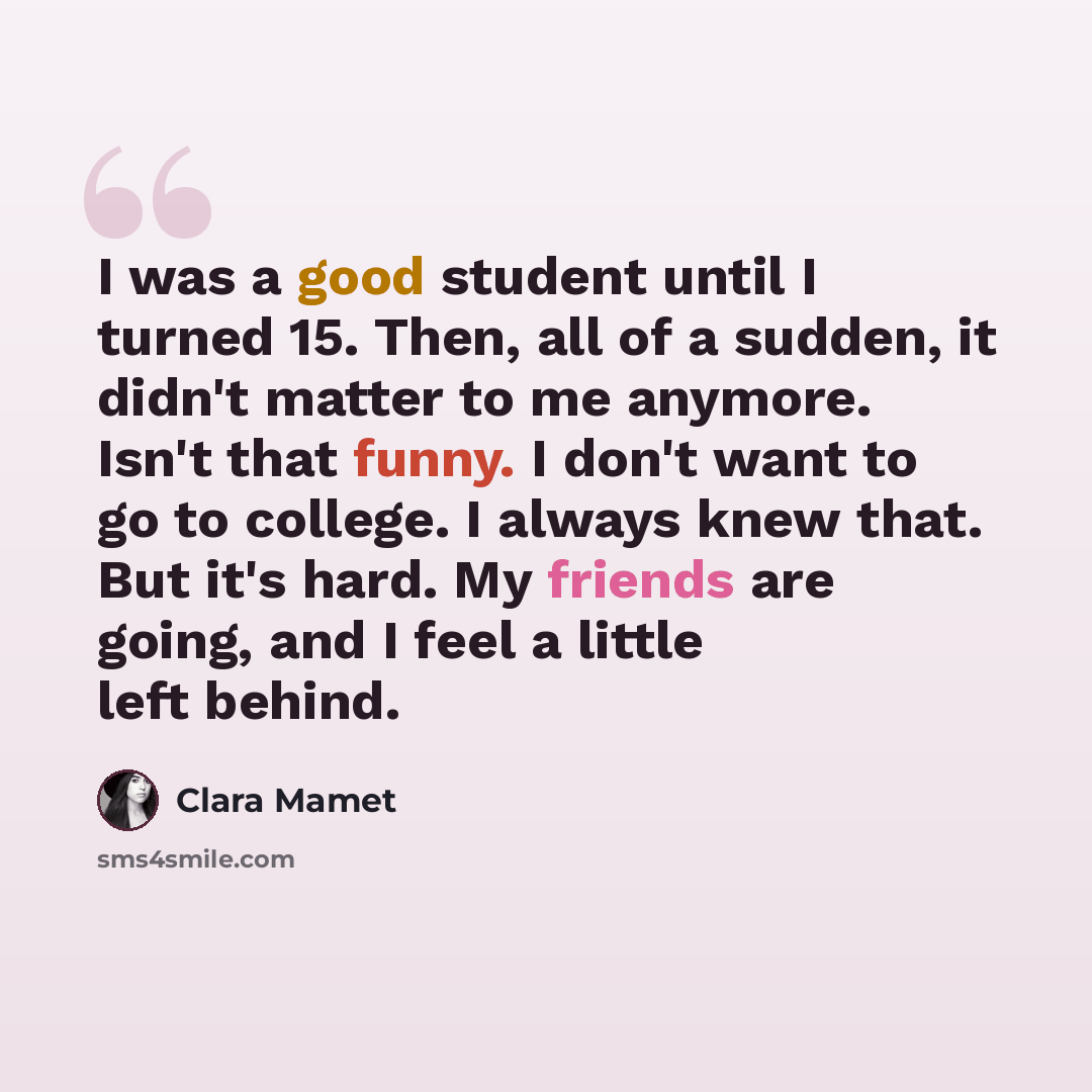 “I was a good student until I turned 15. Then, all of a sudden, it didn't matter to me anymore. Isn't that funny. I don't want to go to college. I always knew that. But it's hard. My friends are going, and I feel a little left behind.” quote by Clara Mamet