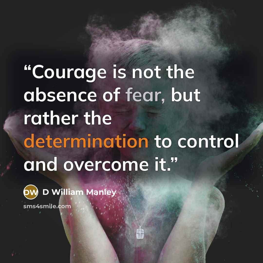 “Courage is not the absence of fear, but rather the determination to control and overcome it.” quote by D William Manley