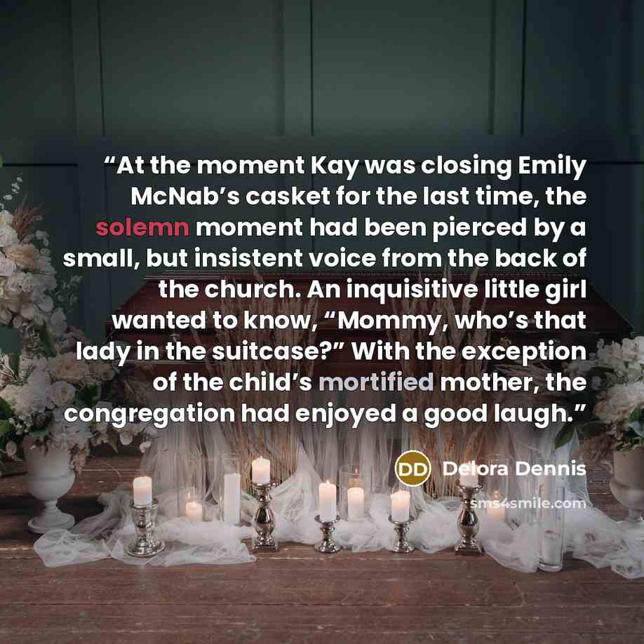 “At the moment Kay was closing Emily McNab’s casket for the last time, the solemn moment had been pierced by a small, but insistent voice from the back of the church. An inquisitive little girl wanted to know, “Mommy, who’s that lady in the suitcase?” With the exception of the child’s mortified…” quote by Delora Dennis