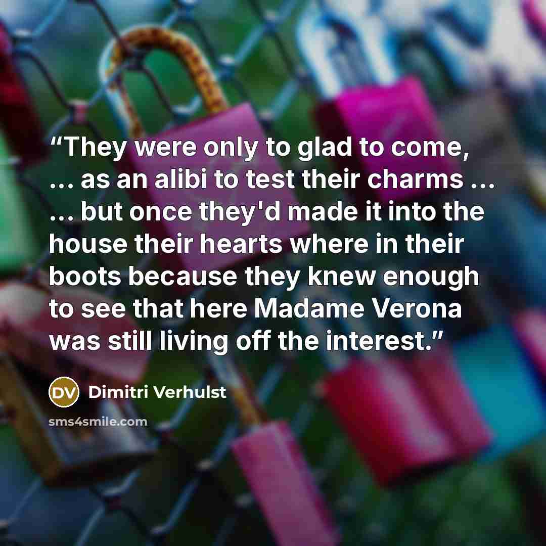 “They were only to glad to come, ... as an alibi to test their charms ... ... but once they'd made it into the house their hearts where in their boots because they knew enough to see that here Madame Verona was still living off the interest.” quote by Dimitri Verhulst