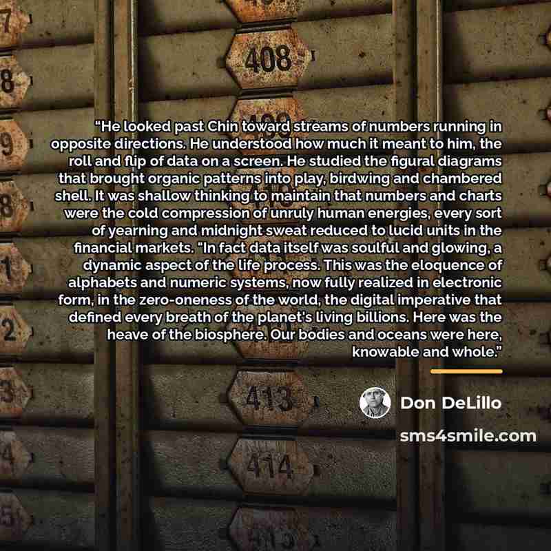 “He looked past Chin toward streams of numbers running in opposite directions. He understood how much it meant to him, the roll and flip of data on a screen. He studied the figural diagrams that brought organic patterns into play, birdwing and chambered shell. It was shallow thinking to maintain…” quote by Don DeLillo