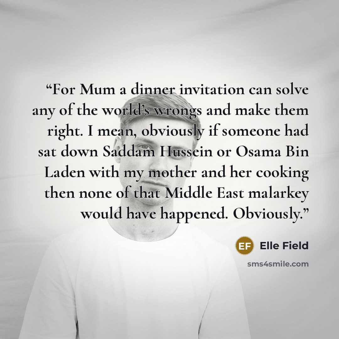 “For Mum a dinner invitation can solve any of the world’s wrongs and make them right. I mean, obviously if someone had sat down Saddam Hussein or Osama Bin Laden with my mother and her cooking then none of that Middle East malarkey would have happened. Obviously.” quote by Elle Field