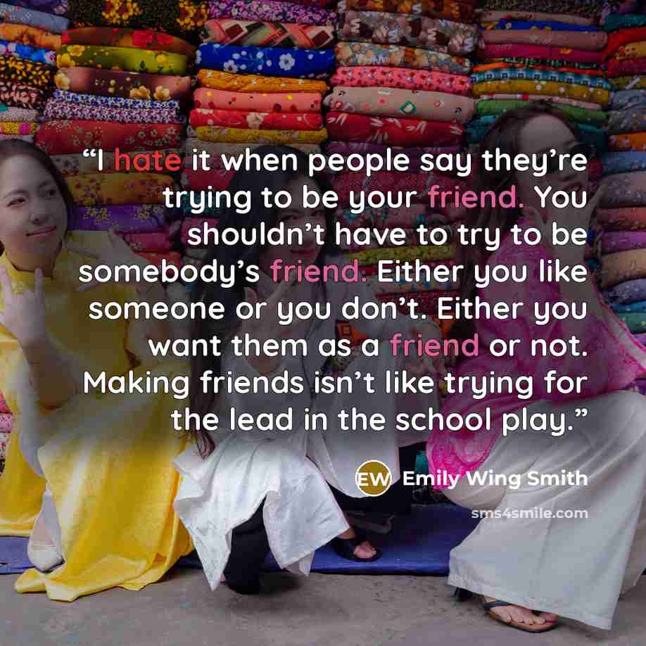 “I hate it when people say they’re trying to be your friend. You shouldn’t have to try to be somebody’s friend. Either you like someone or you don’t. Either you want them as a friend or not. Making friends isn’t like trying for the lead in the school play.” quote by Emily Wing Smith