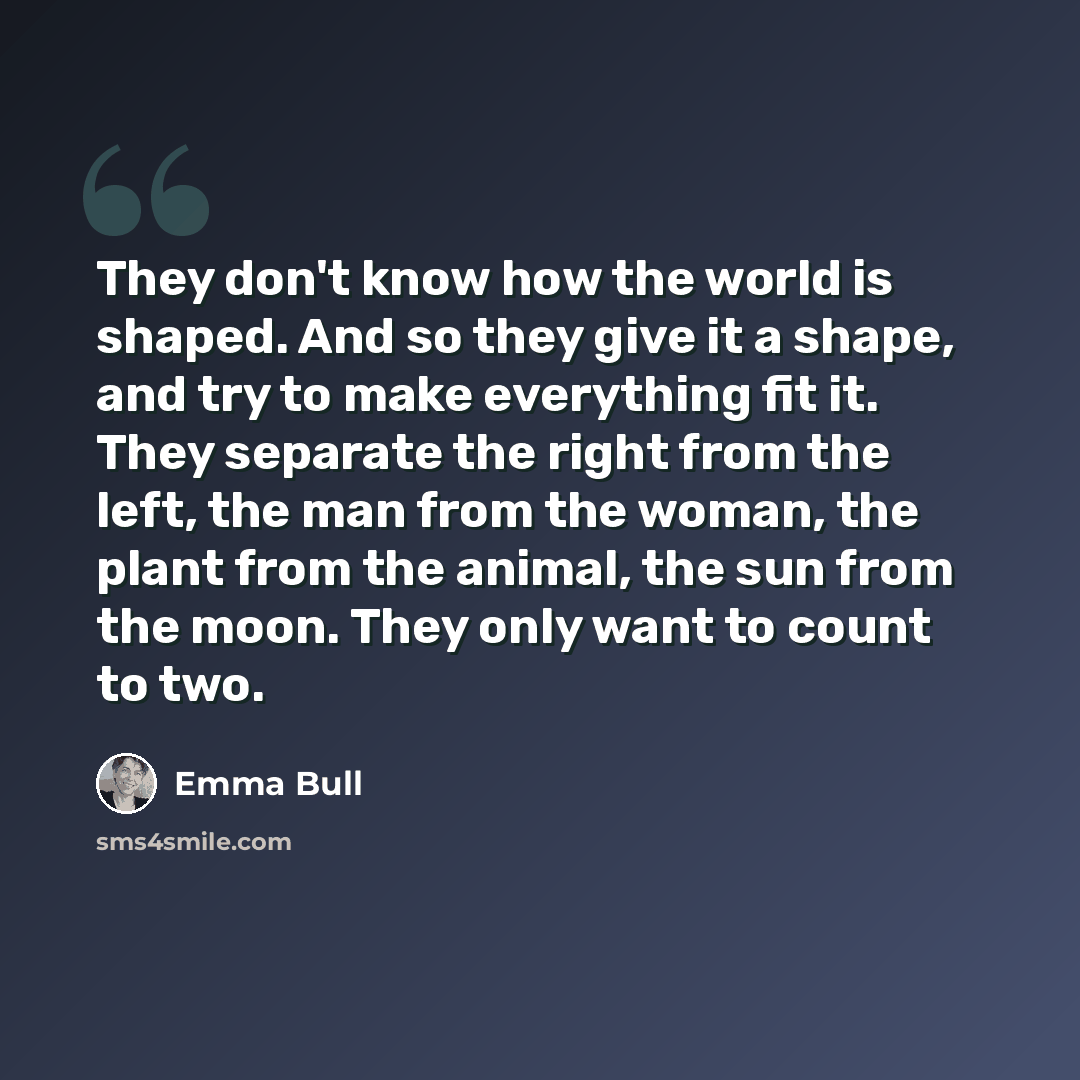 “They don't know how the world is shaped. And so they give it a shape, and try to make everything fit it. They separate the right from the left, the man from the woman, the plant from the animal, the sun from the moon. They only want to count to two.” quote by Emma Bull
