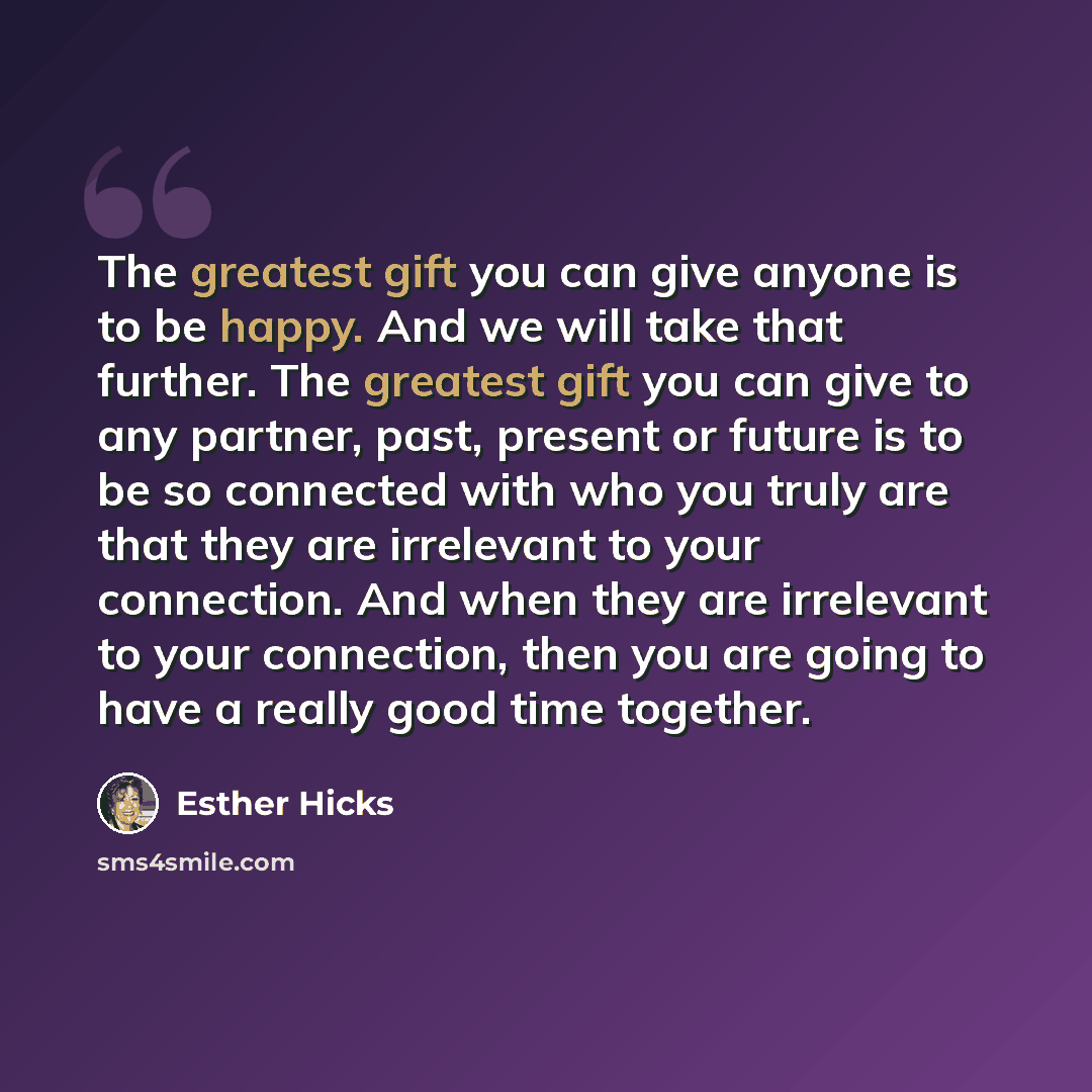 “The greatest gift you can give anyone is to be happy. And we will take that further. The greatest gift you can give to any partner, past, present or future is to be so connected with who you truly are that they are irrelevant to your connection. And when they are irrelevant to your connection…” quote by Esther Hicks