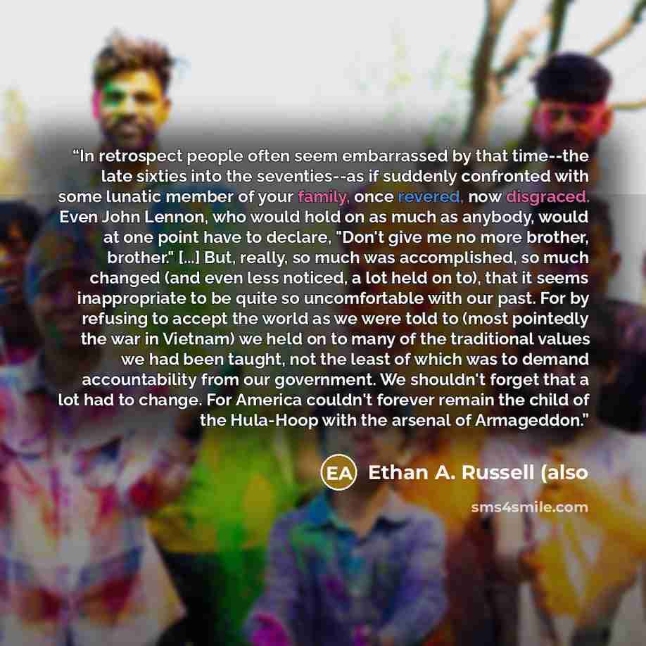 “In retrospect people often seem embarrassed by that time--the late sixties into the seventies--as if suddenly confronted with some lunatic member of your family, once revered, now disgraced. Even John Lennon, who would hold on as much as anybody, would at one point have to declare, "Don't give me…” quote by Ethan A. Russell (also