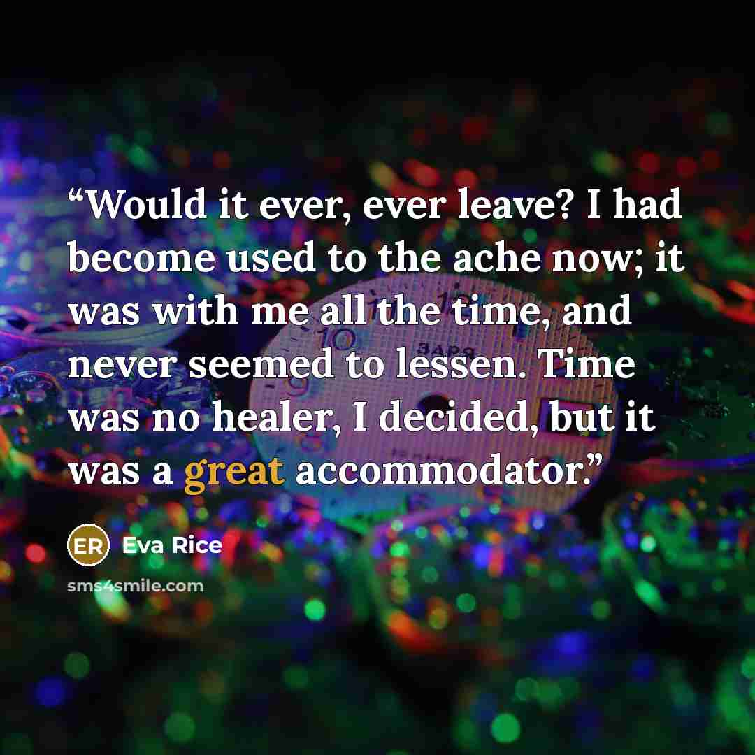 “Would it ever, ever leave? I had become used to the ache now; it was with me all the time, and never seemed to lessen. Time was no healer, I decided, but it was a great accommodator.” quote by Eva Rice