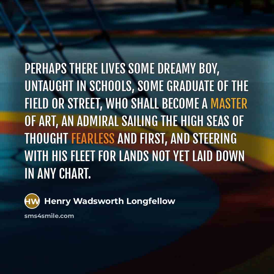 “Perhaps there lives some dreamy boy, untaught In schools, some graduate of the field or street, Who shall become a master of art, An admiral sailing the high seas of thought Fearless and first, and steering with his fleet For lands not yet laid down in any chart.” quote by Henry Wadsworth Longfellow