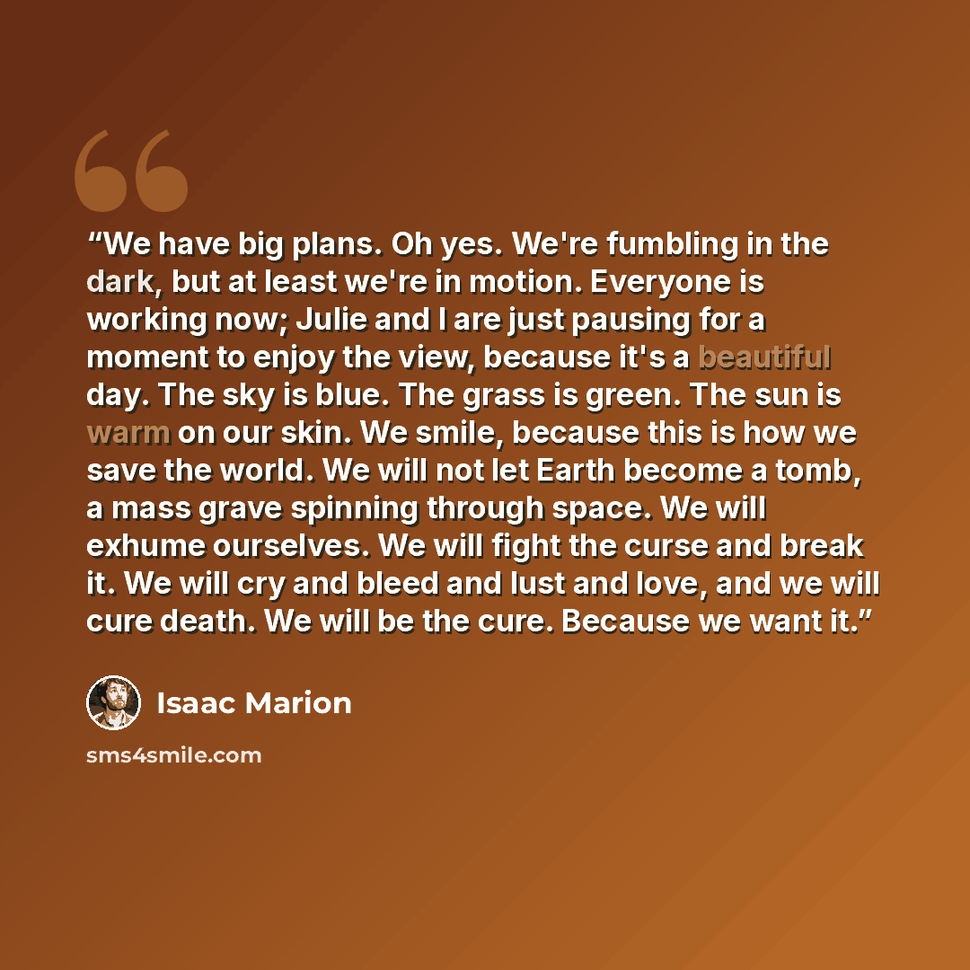 “We have big plans. Oh yes. We're fumbling in the dark, but at least we're in motion. Everyone is working now; Julie and I are just pausing for a moment to enjoy the view, because it's a beautiful day. The sky is blue. The grass is green. The sun is warm on our skin. We smile, because this is how…” quote by Isaac Marion