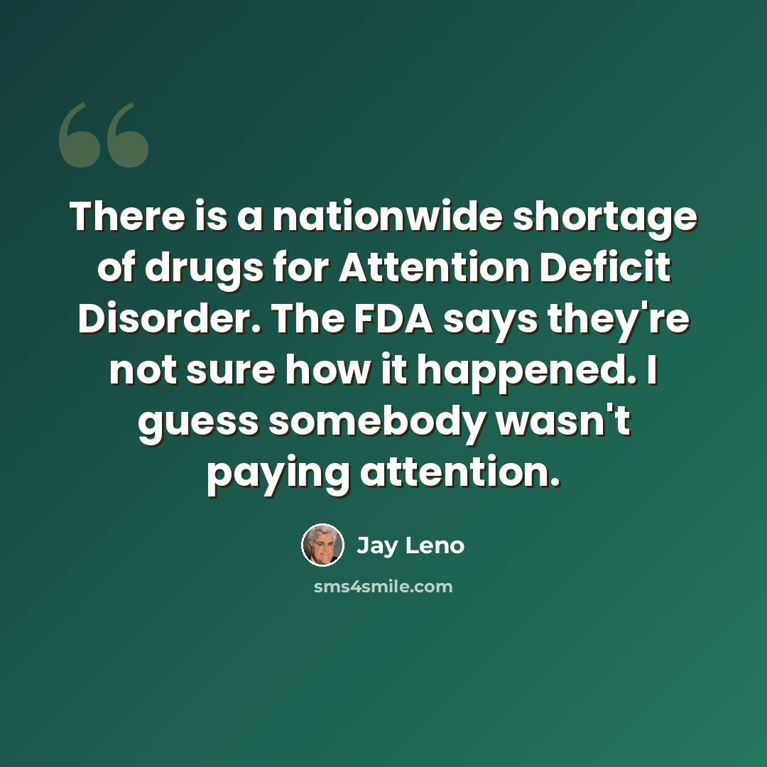 “There is a nationwide shortage of drugs for Attention Deficit Disorder. The FDA says they're not sure how it happened. I guess somebody wasn't paying attention.” quote by Jay Leno