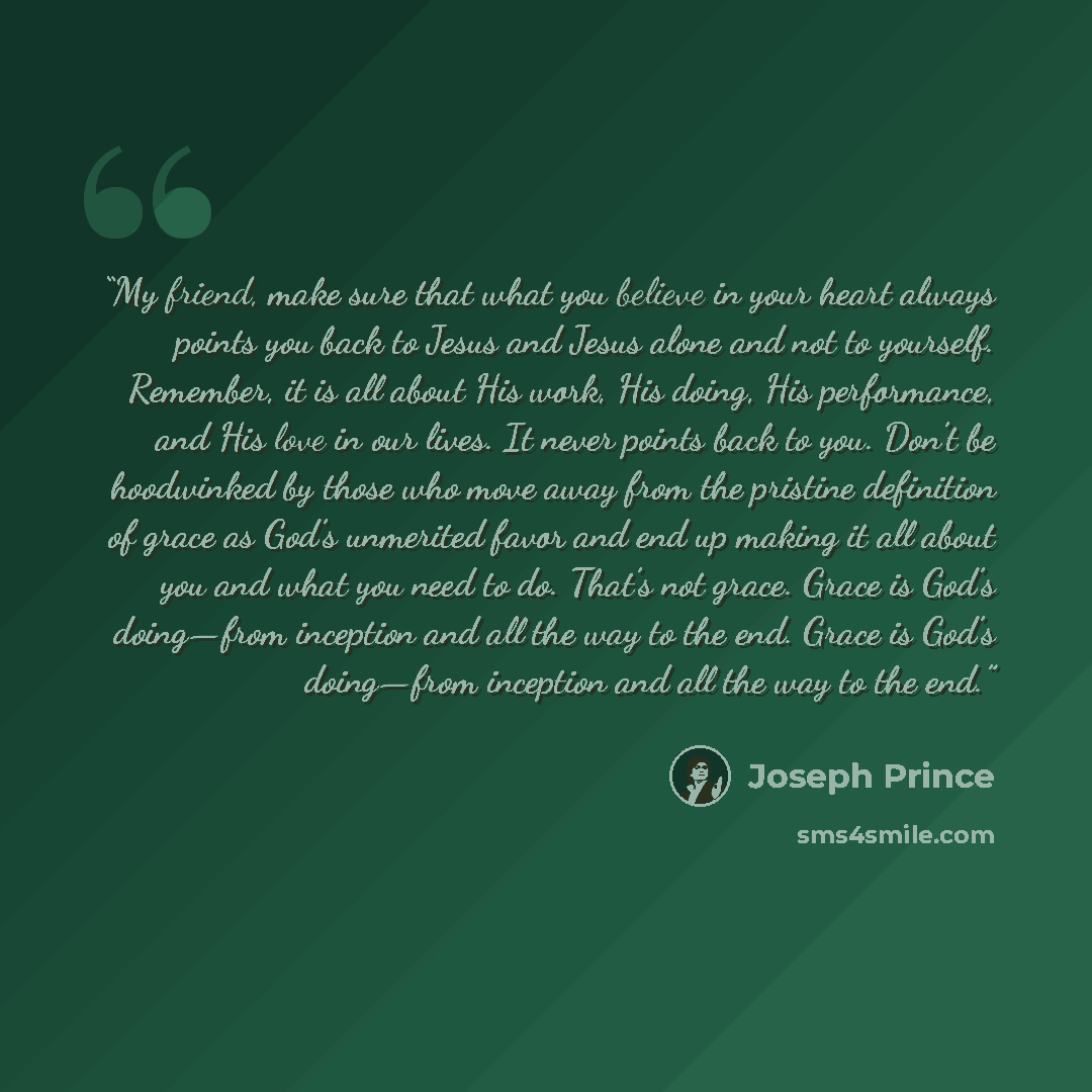 “My friend, make sure that what you believe in your heart always points you back to Jesus and Jesus alone and not to yourself. Remember, it is all about His work, His doing, His performance, and His love in our lives. It never points back to you. Don’t be hoodwinked by those who move away from the…” quote by Joseph Prince